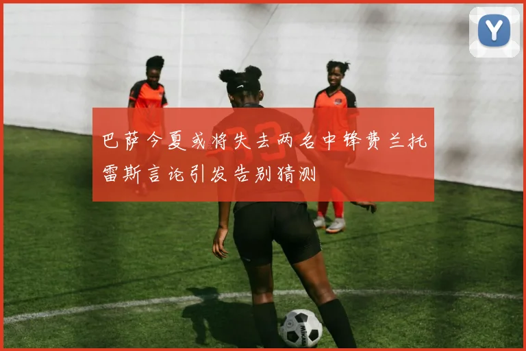 巴萨今夏或将失去两名中锋费兰托雷斯言论引发告别猜测