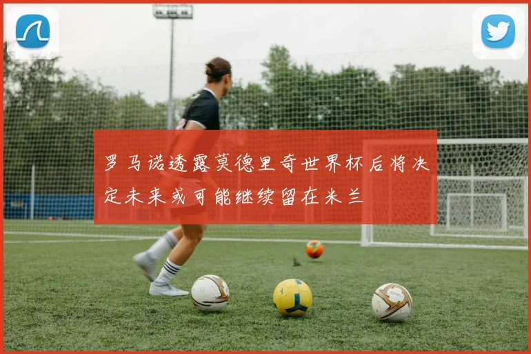罗马诺透露莫德里奇世界杯后将决定未来或可能继续留在米兰