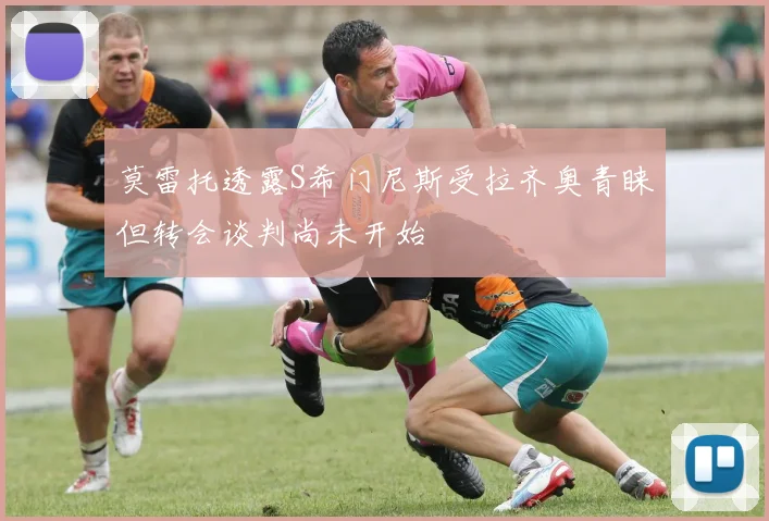 莫雷托透露S希门尼斯受拉齐奥青睐但转会谈判尚未开始