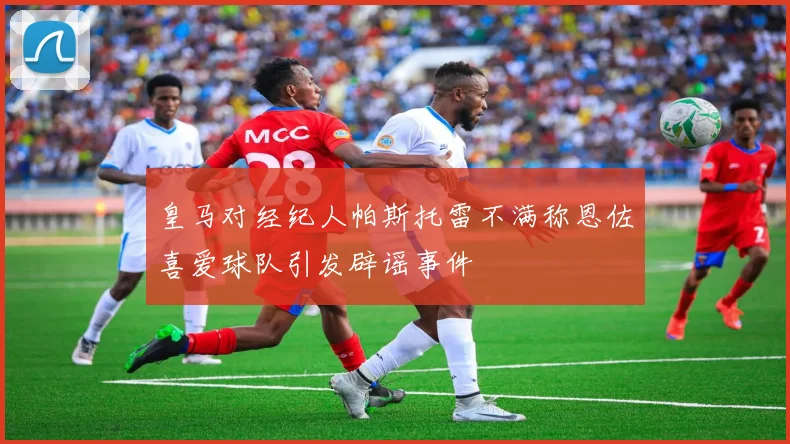 皇马对经纪人帕斯托雷不满称恩佐喜爱球队引发辟谣事件