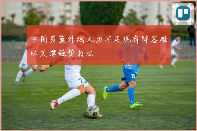 中国男篮外线火力不足现有阵容难以支撑强势打法