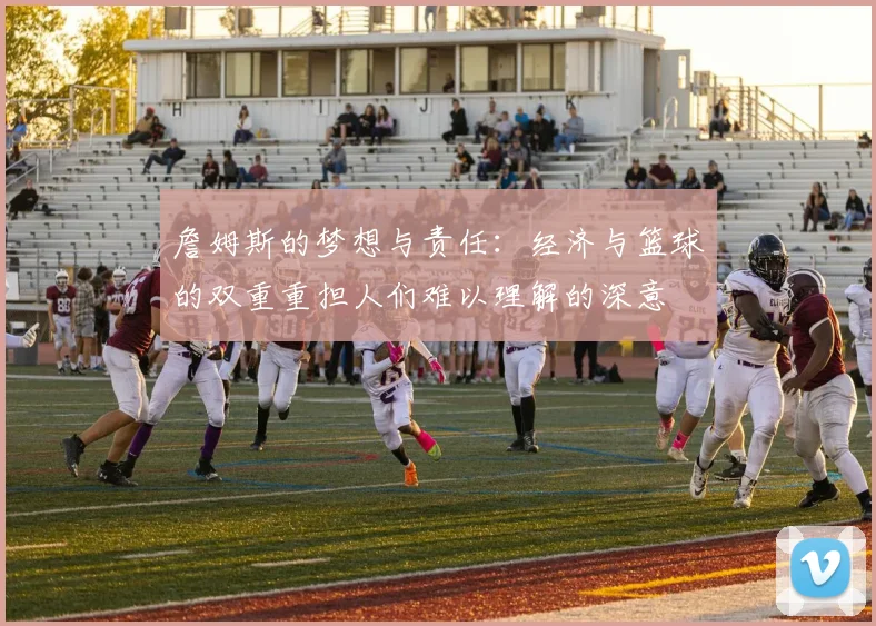 詹姆斯的梦想与责任：经济与篮球的双重重担人们难以理解的深意