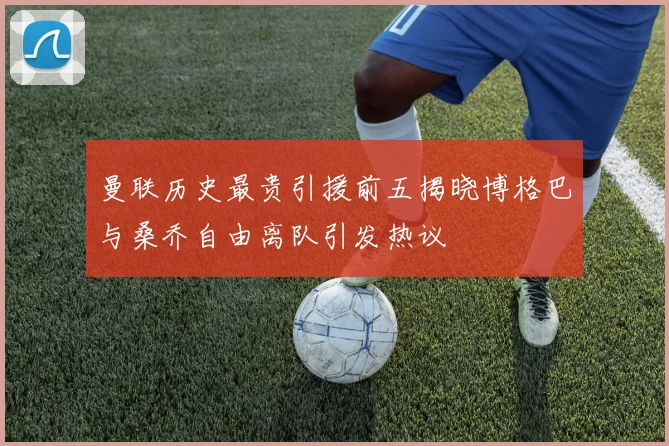 曼联历史最贵引援前五揭晓博格巴与桑乔自由离队引发热议