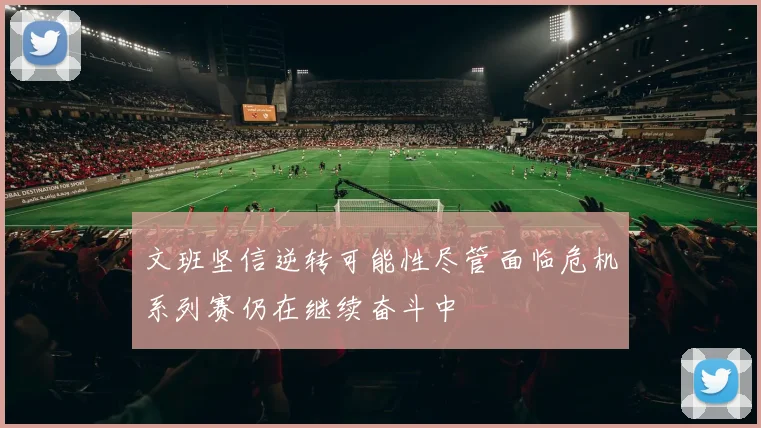 文班坚信逆转可能性尽管面临危机系列赛仍在继续奋斗中