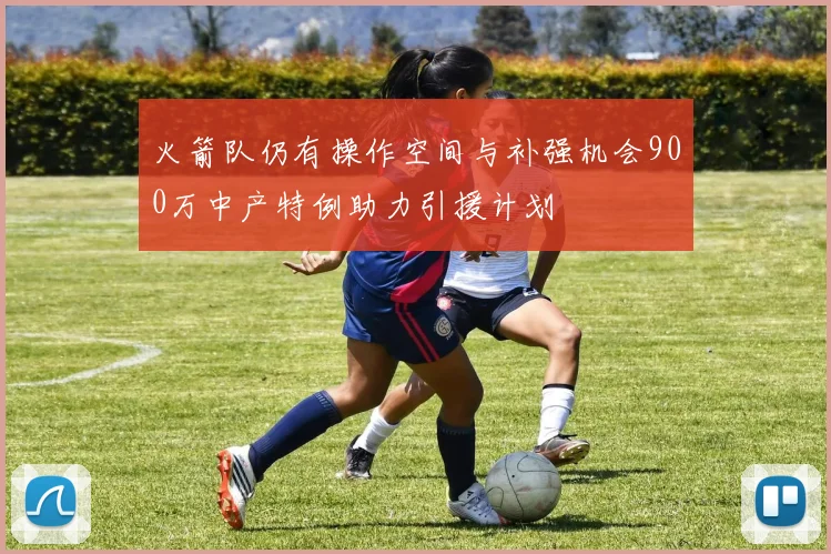 火箭队仍有操作空间与补强机会900万中产特例助力引援计划