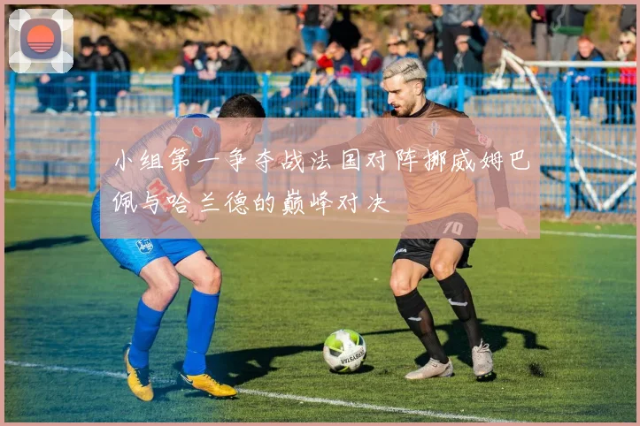 小组第一争夺战法国对阵挪威姆巴佩与哈兰德的巅峰对决