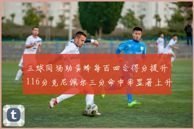 三球同场助黄蜂每百回合得分提升116分克尼佩尔三分命中率显著上升近10