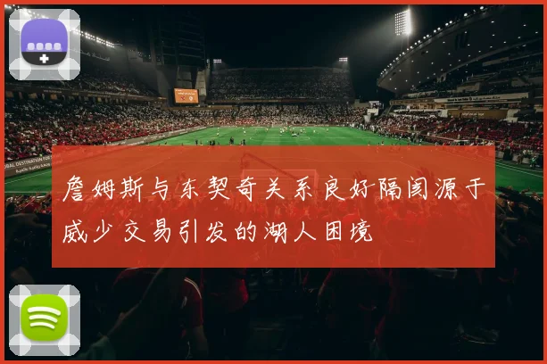 詹姆斯与东契奇关系良好隔阂源于威少交易引发的湖人困境