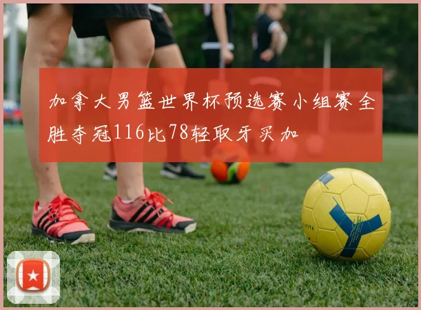 加拿大男篮世界杯预选赛小组赛全胜夺冠116比78轻取牙买加