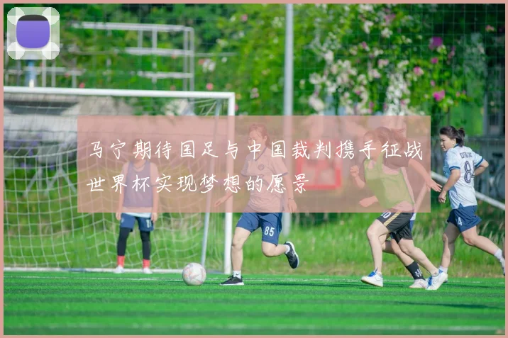 马宁期待国足与中国裁判携手征战世界杯实现梦想的愿景