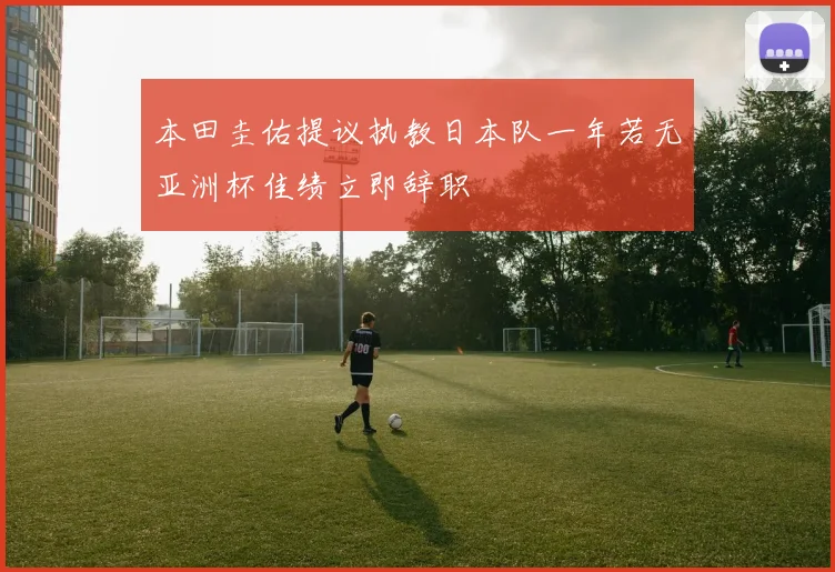 本田圭佑提议执教日本队一年若无亚洲杯佳绩立即辞职