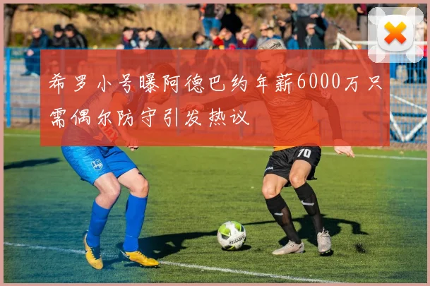 希罗小号曝阿德巴约年薪6000万只需偶尔防守引发热议