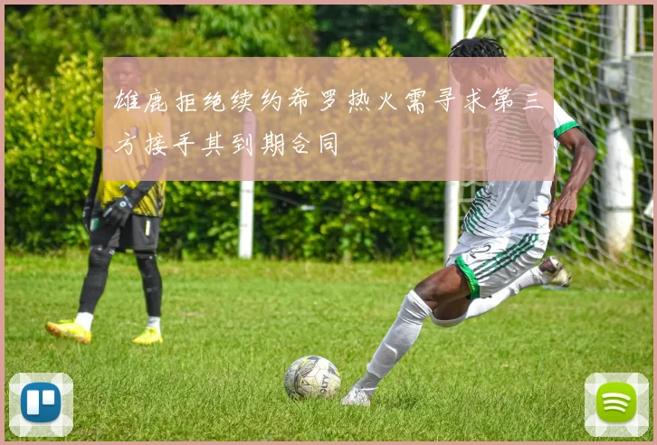 雄鹿拒绝续约希罗热火需寻求第三方接手其到期合同
