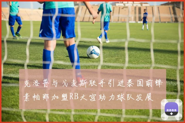 克洛普与戈麦斯联手引进泰国前锋素帕那加盟RB大宫助力球队发展