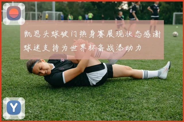 凯恩头球破门热身赛展现状态感谢球迷支持为世界杯备战添动力