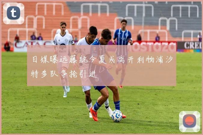 日媒曝远藤航今夏或离开利物浦沙特多队争抢引进