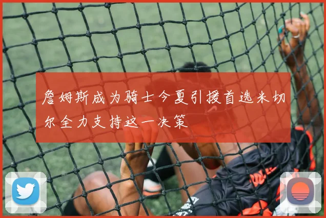 詹姆斯成为骑士今夏引援首选米切尔全力支持这一决策